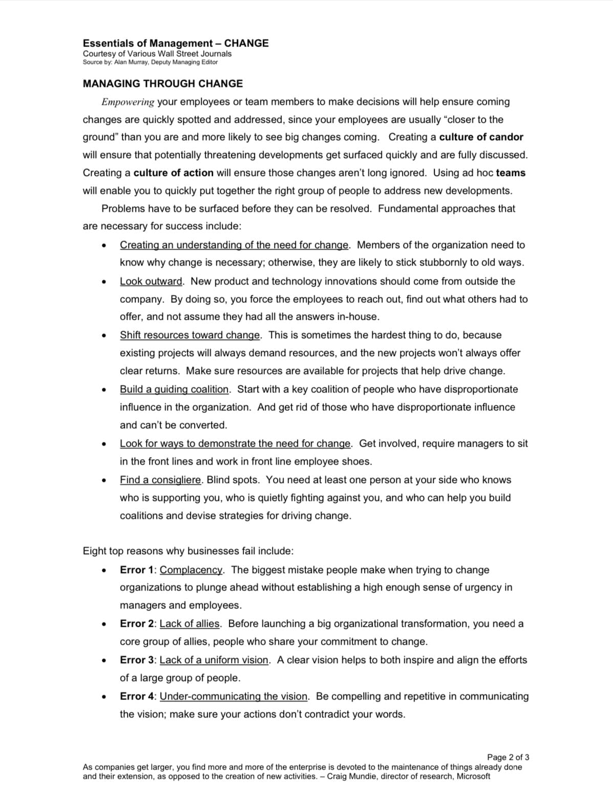 Essentials of Management - CHANGE
Courtesy of Various Wall Street Journals
Source by: Alan Murray, Deputy Managing Editor
MANAGING THROUGH CHANGE
Empowering your employees or team members to make decisions will help ensure coming
changes are quickly spotted and addressed, since your employees are usually "closer to the
ground" than you are and more likely to see big changes coming. Creating a culture of candor
will ensure that potentially threatening developments get surfaced quickly and are fully discussed.
Creating a culture of action will ensure those changes aren't long ignored. Using ad hoc teams
will enable you to quickly put together the right group of people to address new developments.
Problems have to be surfaced before they can be resolved. Fundamental approaches that
are necessary for success include:
●
●
●
●
Creating an understanding of the need for change. Members of the organization need to
know why change is necessary; otherwise, they are likely to stick stubbornly to old ways.
Look outward. New product and technology innovations should come from outside the
company. By doing so, you force the employees to reach out, find out what others had to
offer, and not assume they had all the answers in-house.
Shift resources toward change. This is sometimes the hardest thing to do, because
existing projects will always demand resources, and the new projects won't always offer
clear returns. Make sure resources are available for projects that help drive change.
Build a guiding coalition. Start with a key coalition of people who have disproportionate
influence in the organization. And get rid of those who have disproportionate influence
and can't be converted.
Eight top reasons why businesses fail include:
Error 1: Complacency. The biggest mistake people make when trying to change
organizations to plunge ahead without establishing a high enough sense of urgency in
managers and employees.
●
Look for ways to demonstrate the need for change. Get involved, require managers to sit
in the front lines and work in front line employee shoes.
Find a consigliere. Blind spots. You need at least one person at your side who knows
who is supporting you, who is quietly fighting against you, and who can help you build
coalitions and devise strategies for driving change.
Error 2: Lack of allies. Before launching a big organizational transformation, you need a
core group of allies, people who share your commitment to change.
Error 3: Lack of a uniform vision. A clear vision helps to both inspire and align the efforts
of a large group of people.
Error 4: Under-communicating the vision. Be compelling and repetitive in communicating
the vision; make sure your actions don't contradict your words.
Page 2 of 3
As companies get larger, you find more and more of the enterprise is devoted to the maintenance of things already done
and their extension, as opposed to the creation of new activities. - Craig Mundie, director of research, Microsoft