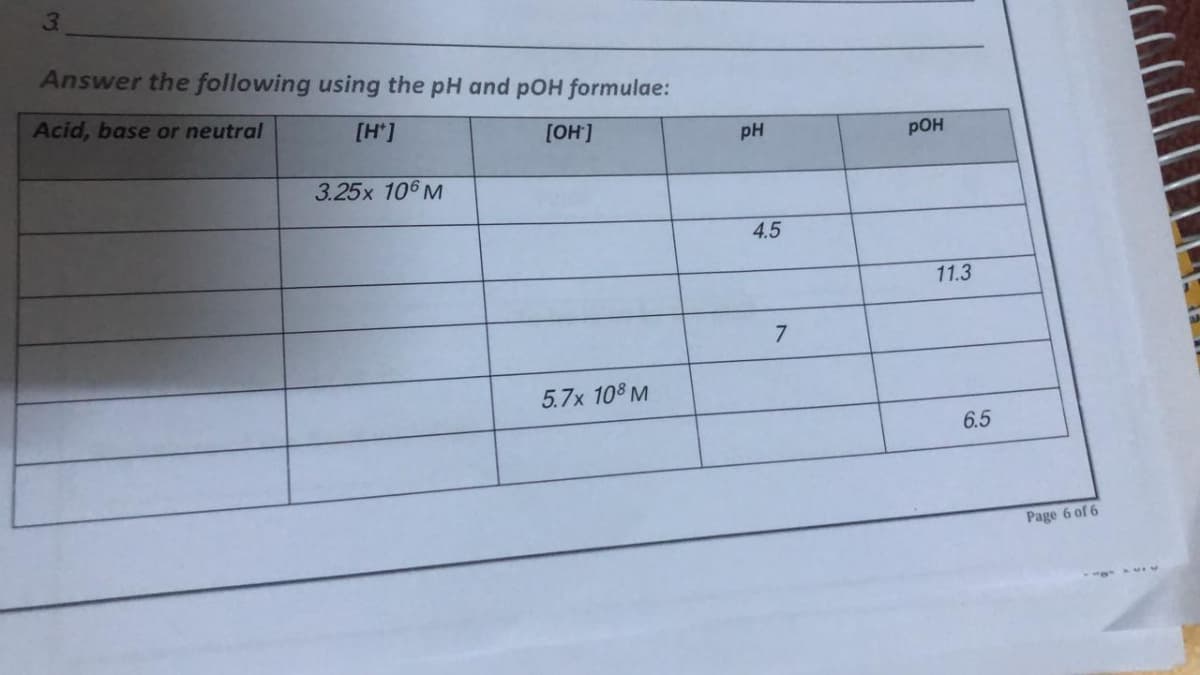 3.
Answer the following using the pH and pOH formulae:
Acid, base or neutral
[H*]
[OH]
pH
pOH
3.25x 106 M
4.5
11.3
5.7x 108 M
6.5
Page 6 of 6
