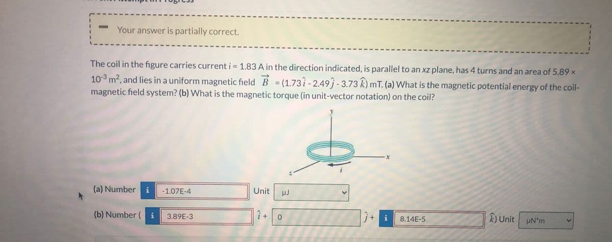 **Educational Content: Magnetic Potential Energy and Magnetic Torque of a Coil**

---

**Problem Statement:**

The coil in the figure carries current \( i = 1.83 \text{ A} \) in the direction indicated, is parallel to an xz-plane, has 4 turns and an area of \( 5.89 \times 10^{-3} \text{ m}^2 \), and lies in a uniform magnetic field \(\vec{B} = (1.73 \hat{i} - 2.49 \hat{j} - 3.73 \hat{k}) \text{ mT} \).

**Questions:**
(a) What is the magnetic potential energy of the coil-magnetic field system?
(b) What is the magnetic torque (in unit-vector notation) on the coil?

---

**Solution:**

(a) **Magnetic Potential Energy Calculation:**

- **Number:** -1.07E-4 
- **Unit:** \(\mu\text{J}\)

(b) **Magnetic Torque Calculation:**

- \(\hat{i}\) component: 3.89E-3
- \(\hat{j}\) component: 0
- \(\hat{k}\) component: 8.14E-5 
- **Unit:** \(\mu\text{N} \cdot \text{m}\)

---

**Explanation of Diagram:**

The image features a coil positioned parallel to an xz-plane with current \( i \) flowing in the direction indicated by an arrow. The magnetic field \(\vec{B}\) is denoted by the components \(1.73 \hat{i} - 2.49 \hat{j} - 3.73 \hat{k} \text{ mT} \). The arrows on the diagram represent both the direction of the current in the coil and the direction of the coordinate axes (x, y, z).

- **Figure Key Elements:**
  - A circular coil laying in the xz-plane.
  - Coordinate system \((x, y, z)\) illustrated for spatial orientation.
  - Arrow indicating the direction of electric current \(i\).

---

This problem encompasses the principles of electromagnetism, involving concepts such as magnetic potential energy and magnetic torque in a uniform magnetic field.