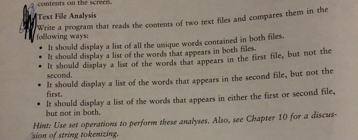 contents on the screen.
Text File Analysis
Write a program that reads the contents of two text files and compares them m he
following ways:
• It should display a list of all the unique words contained in both files.
• It should display a list of the words that appears in both files.
• It should display a list of the words that appears in the first file, but not the
second.
• It should display a list of the words that appears in the second file, but not the
first.
• It should display a list of the words that appears in either the first or second file,
but not in both.
Hint: Use set operations to perform these analyses. Also, see Chapter 10 for a discus-
sion of string tokenizing.
