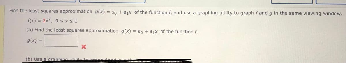 Find the least squares approximation g(x) = ao + a1X of the function f, and use a graphing utility to graph f and g in the same viewing window.
%3D
f(x) = 2x²,
0 <x < 1
%3D
(a) Find the least squares approximation g(x) = ao + ajx of the function f.
g(x) =
(b) Use a araphing utility to erar
