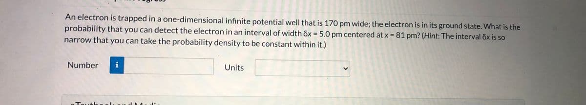 An electron is trapped in a one-dimensional infinite potential well that is 170 pm wide; the electron is in its ground state. What is the
probability that you can detect the electron in an interval of width ôx = 5.0 pm centered at x = 81 pm? (Hint: The interval ôx is so
narrow that you can take the probability density to be constant within it.)
%3D
Number
Units
T h ル
<>
