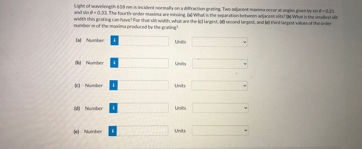 Light of wavelength 618 nm is incident normally on a diffraction grating. Two adjacent maxima occur at angles given by sin 0 = 0.21
and sin 0 = 0.33. The fourth-order maxima are missing. (a) What is the separation between adjacent slits? (b) What is the smallest slit
width this grating can have? For that slit width, what are the (c) largest, (d) second largest, and (e) third largest values of the order
number m of the maxima produced by the grating?
(a) Number
i
Units
(b) Number
i
Units
(c) Number
Units
(d) Number
i
Units
(e) Number
i
Units
<>
<>
<>
