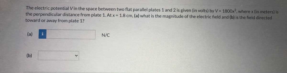 The electric potential V in the space between two flat parallel plates 1 and 2 is given (in volts) by V= 1800x2, where x (in meters) is
the perpendicular distance from plate 1. At x = 1.8 cm, (a) what is the magnitude of the electric field and (b) is the field directed
toward or away from plate 1?
(a)
N/C
(b)
<>
