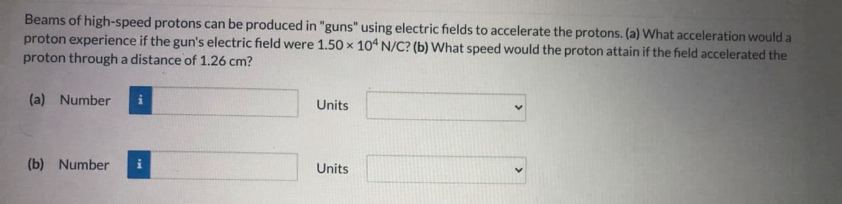 Beams of high-speed protons can be produced in "guns" using electric fields to accelerate the protons. (a) What acceleration would a
proton experience if the gun's electric field were 1.50 x 104 N/C? (b) What speed would the proton attain if the field accelerated the
proton through a distance of 1.26 cm?
(a) Number
Units
(b) Number
Units
>
