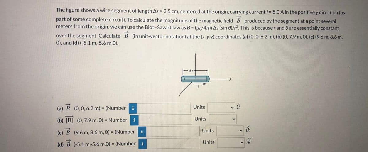 ### Understanding Magnetic Field Calculation Using Biot-Savart Law

In this educational content, we delve into the calculation of the magnetic field \(\vec{B}\) produced by a current-carrying wire segment using the Biot-Savart law.

#### Problem Description

The figure illustrates a wire segment of length \(\Delta s = 3.5 \text{ cm}\), centered at the origin and carrying a current \(i = 5.0 \text{ A}\) in the positive y direction, which is a part of some complete circuit. To determine the magnitude of the magnetic field \(\vec{B}\) produced by this segment at a point that is several meters away from the origin, we will use the Biot-Savart law. The law is represented by:

\[
B = \left( \frac{\mu_0}{4\pi} \right) \frac{i \Delta s (\sin \theta)}{r^2}
\]

The parameters \(r\) and \(\theta\) remain essentially constant over the segment, and therefore can be used to determine \(\vec{B}\) at different coordinates. Below, \(\vec{B}\) is calculated in unit-vector notation at various coordinates specified as (x, y, z).

#### Coordinates and Calculations

The points of interest for calculating \(\vec{B}\) are:
- (a) \( (0, 0, 6.2 \text{ m}) \)
- (b) \( (0, 7.9 \text{ m}, 0) \)
- (c) \( (9.6 \text{ m}, 8.6 \text{ m}, 0) \)
- (d) \( (-5.1 \text{ m}, -5.6 \text{ m}, 0) \)

These points will be used to find the magnetic field in unit-vector notation.

#### Diagram Explanation

- The diagram shows a wire segment aligned along the y-axis with the current flowing upwards.
- \(\Delta s\) represents the length of the segment.
- Coordinate axes (x, y, z) are illustrated to orient the wire segment in a 3D space.
- Points are distributed strategically around the wire segment for \(\vec{B}\) calculation.

#### Calculation Interface

A user interface is provided to input values at different coordinates and units. Below