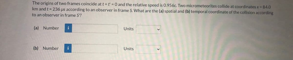 The origins of two frames coincide at t = t' =0 and the relative speed is 0.956c. Two micrometeorites collide at coordinates x 84.0
km and t 236 µs according to an observer in frame S. What are the (a) spatial and (b) temporal coordinate of the collision according
%3D
to an observer in frame S'?
(a) Number
Units
(b) Number
i
Units
<>
