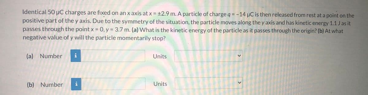 **Problem Statement:**

Identical 50 µC charges are fixed on an x-axis at x = ±2.9 m. A particle of charge q = -14 µC is then released from rest at a point on the positive part of the y-axis. Due to the symmetry of the situation, the particle moves along the y-axis and has kinetic energy 1.1 J as it passes through the point x = 0, y = 3.7 m. 

**Questions:**
(a) What is the kinetic energy of the particle as it passes through the origin?
(b) At what negative value of y will the particle momentarily stop?

**Solution Input Fields:**

(a) 
- Number: ____
- Units: (dropdown menu)

(b)
- Number: ____
- Units: (dropdown menu)