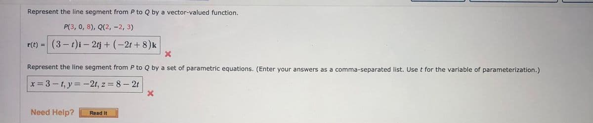 Represent the line segment from P to Q by a vector-valued function.
P(3, 0, 8), Q(2, -2, 3)
r(t)
(3- t)i – 2tj + (-2t + 8)k
%3D
Represent the line segment from P to Q by a set of parametric equations. (Enter your answers as a comma-separated list. Use t for the variable of parameterization.)
x = 3 – t, y = -2t, z = 8 – 2t
%3D
Need Help?
Read It
