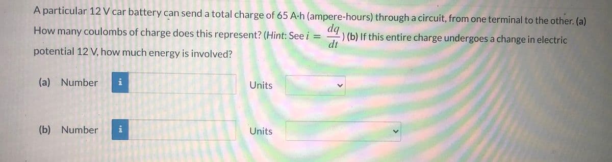 A particular 12 V car battery can send a total charge of 65 A-h (ampere-hours) through a circuit, from one terminal to the other. (a)
dq
) (b) If this entire charge undergoes a change in electric
dt
How many coulombs of charge does this represent? (Hint: See i
potential 12 V, how much energy is involved?
(a) Number
i
Units
(b) Number
Units
<>
