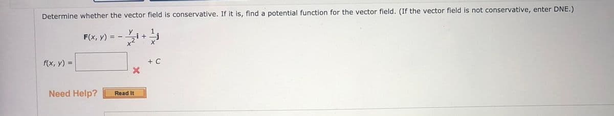 Determine whether the vector field is conservative. If it is, find a potential function for the vector field. (If the vector field is not conservative, enter DNE.)
1
-i+
F(x, y)
f(x, y) =
+ C
%3D
Need Help?
Read It
