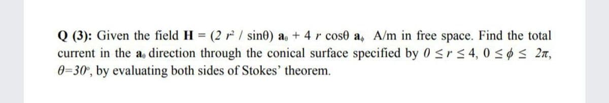 Q (3): Given the field H = (2 r/ sine) a, + 4r cose a, A/m in free space. Find the total
current in the a, direction through the conical surface specified by 0<rs4, 0 <¢ < 27,
0=30°, by evaluating both sides of Stokes' theorem.
%3D
