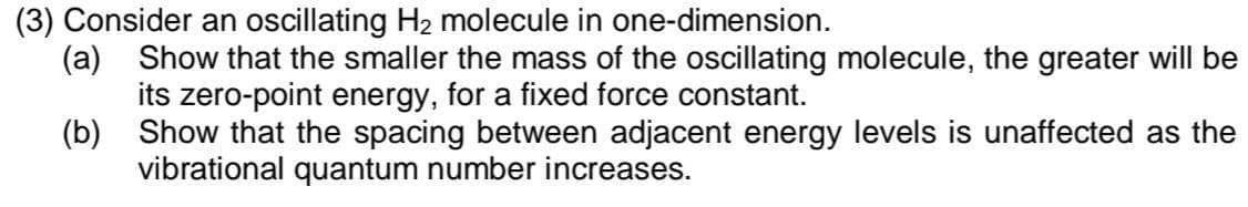 (3) Consider an oscillating H₂ molecule in one-dimension.
(a) Show that the smaller the mass of the oscillating molecule, the greater will be
its zero-point energy, for a fixed force constant.
(b)
Show that the spacing between adjacent energy levels is unaffected as the
vibrational quantum number increases.