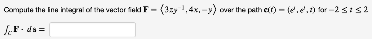 Compute the line integral of the vector field F = (3zy-¹, 4x, y) over the path c(t) = (e²¹, e¹, t) for −2 ≤ t ≤ 2
ScF. ds =