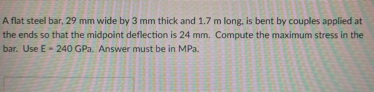 A flat steel bar, 29 mm wide by 3 mm thick and 1.7 m long, is bent by couples applied at
the ends so that the midpoint deflection is 24 mm. Compute the maximum stress in the
bar. Use E= 240 GPa. Answer must be in MPa.
