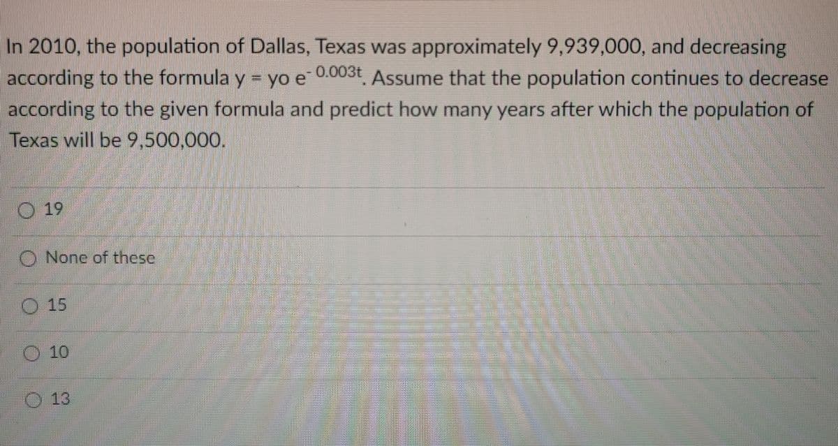 In 2010, the population of Dallas, Texas was approximately 9,939,000, and decreasing
according to the formula y = yo e 0.003t Assume that the population continues to decrease
according to the given formula and predict how many years after which the population of
Texas will be 9,500,000.
O 19
O None of these
O 15
O 10
13
