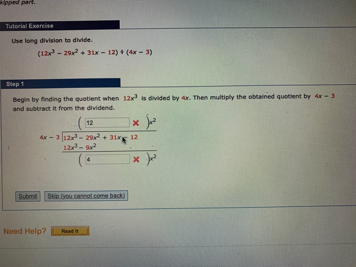 kipped part.
Tutorial Exercise
Use long division to divide.
(12x - 29x2 + 31x - 12) (4x - 3)
Step 1
Begin by finding the quotient when 12x is divided by 4x. Then multiply the obtained quotient by 4x 3
and subtract it from the dividend.
12
4x 3 12x3- 29x2 + 31x
12
12x- 9x2
4
Submit
Skip (you cannot come back)
Need Help?
Read It
