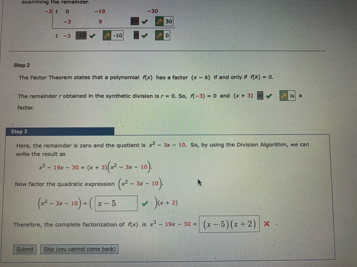 examining the remalnder.
-3 1
-19
-30
-3
6.
A30
1-3
-10
Step 2
The Factor Theorem states that a polynomial f(x) has a factor (x – k) if and only if f(k) = 0.
The remainder r obtained in the synthetic division is r = 0. So, f(-3)% = 0 and (x + 3)
is
a
factor.
Step 3
Here, the remainder is zero and the quotient is x - 3x – 10. So, by using the Division Algorithm, we can
write the result as
(2 - 3x - 10).
x3 - 19x- 30 = (x + 3)
Now factor the quadratic expression (x – 3x – 10).
(*2 - 3x - 10) -
Ja+2)
x- 5
%3D
Therefore, the complete factorization of f(x) is x - 19x – 30 = (x – 5) (x +2) x
Submit
Skip (you cannot come back)
