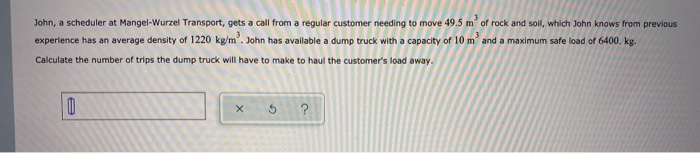 John, a scheduler at Mangel-Wurzel Transport, gets a call from a regular customer needing to move 49.5 m´ of rock and soil, which John knows from previous
experience has an average density of 1220 kg/m’. John has avalable a dump truck with a capacity of 10 m and a maximum safe load of 6400. kg.-
Calculate the number of trips the dump truck will have to make to haul the customer's load away.
