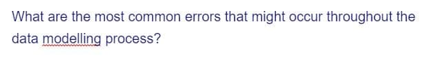 What are the most common errors that might occur throughout the
data modelling process?