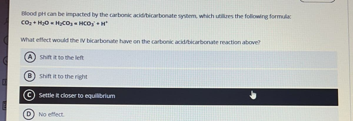 Blood pH can be impacted by the carbonic acid/bicarbonate system, which utilizes the following formula:
CO2 + H2O << H2CO3 « HCO3 + H*
What effect would the IV bicarbonate have on the carbonic acid/bicarbonate reaction above?
Shift it to the left
B Shift it to the right
(C)
Settle it closer to equilibrium
No effect.