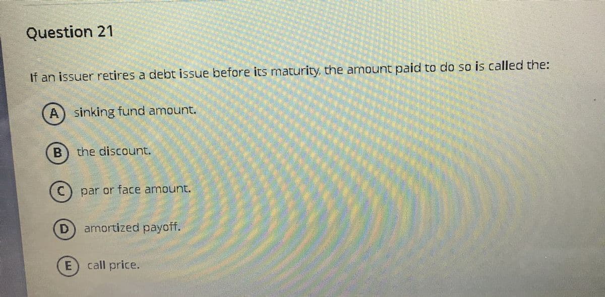 Question 21
If an issuer retires a debt issue before its maturity, the amount paid to do so is called the:
A) sinking fund amount.
B
the discount.
Ⓒ par or face amount.
D
amortized payoff.
E
call price.