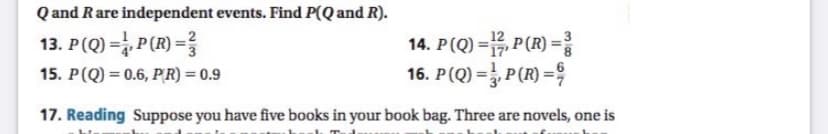 Q and Rare independent events. Find P(Q and R).
13. P(Q) = P(R) = ?
14. P(Q) =, P(R) =
16. P(Q) =},P(R)=육
15. P(Q) = 0.6, PR) = 0.9
%3D
17. Reading Suppose you have five books in your book bag. Three are novels, one is
