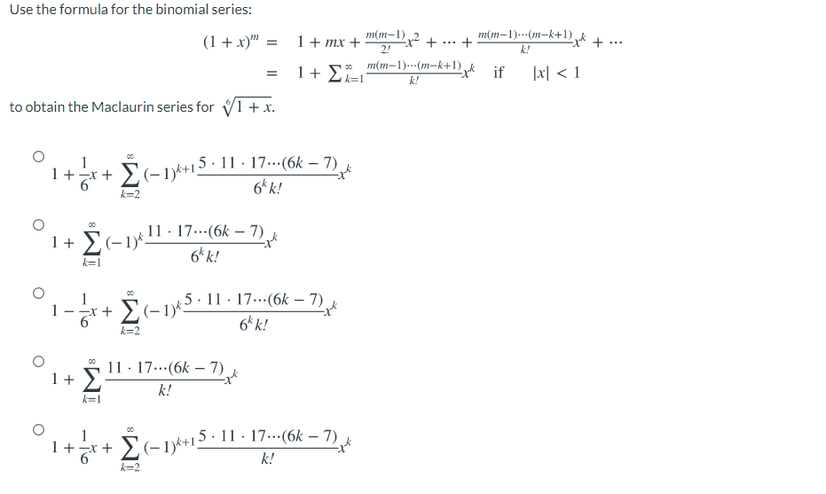 Use the formula for the binomial series:
m(m-1)---(m-k+1),k + ..
+
m(m-1)
(1 + x)" =
1+ mx +
2!
...
k!
1+ 2k=!
o m(m-1)---(m-k+1) „k if
|x| < 1
k!
to obtain the Maclaurin series for V1 + x.
1
1+-x +
Σ
E(-1)*+15· 11 · 17...(6k – 7)
6* k!
k=2
00
11 · 17..(6k – 7)
1+ E(-1y11
6* k!
k=1
1
5· 11 · 17...(6k – 7)
6k k!
k=2
11 · 17...(6k – 7).
1+
k!
k=1
1
1+x +
Σ
5· 11 · 17..(6k – 7)
k!
k=2
- To
