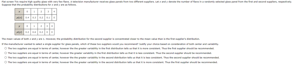 Flat screen TVs require high quality glass with very few flaws. A television manufacturer receives glass panels from two different suppliers. Let x and y denote the number of flaws in a randomly selected glass panel from the first and second suppliers, respectively.
Suppose that the probability distributions for x and y are as follows.
1
2
3
4
p(x)
0.4
0.3
0.2
0.1
y
1
2
3
4
P(y)
0.2
0.6
0.2
The mean values of both x and y are 1. However, the probability distribution for the second supplier is concentrated closer to the mean value than is the first supplier's distribution.
If the manufacturer wanted to select a single supplier for glass panels, which of these two suppliers would you recommend? Justify your choice based on consideration of both center and variability.
O The two suppliers are equal in terms of center, however the the greater variability in the first distribution tells us that it is more consistent. Thus the first supplier should be recommended.
O The two suppliers are equal in terms of center, however the greater variability in the first distribution tells us that it is less consistent. Thus the second supplier should be recommended.
O The two suppliers are equal in terms of center, however the the greater variability in the second distribution tells us that it is less consistent. Thus the second supplier should be recommended.
O The two suppliers are equal in terms of center, however the the greater variability in the second distribution tells us that it is more consistent. Thus the first supplier should be recommended.
