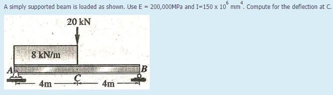 A simply supported beam is loaded as shown. Use E = 200,000MPA and I=150 x 10° mm. Compute for the deflection at C.
%3D
20 kN
8 kN/m
4m
4m
