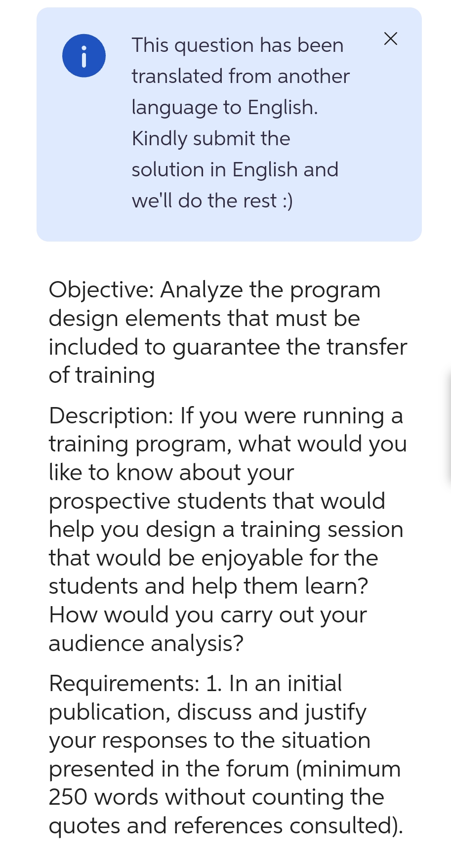 i
This question has been
translated from another
language to English.
Kindly submit the
solution in English and
we'll do the rest :)
X
Objective: Analyze the program
design elements that must be
included to guarantee the transfer
of training
Description: If you were running a
training program, what would you
like to know about your
prospective students that would
help you design a training session
that would be enjoyable for the
students and help them learn?
How would you carry out your
audience analysis?
Requirements: 1. In an initial
publication, discuss and justify
your responses to the situation
presented in the forum (minimum
250 words without counting the
quotes and references consulted).
