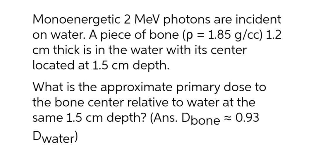 Monoenergetic 2 MeV photons are incident
on water. A piece of bone (p = 1.85 g/cc) 1.2
cm thick is in the water with its center
located at 1.5 cm depth.
%3D
What is the approximate primary dose to
the bone center relative to water at the
same 1.5 cm depth? (Ans. Dbone - 0.93
Dwater)
