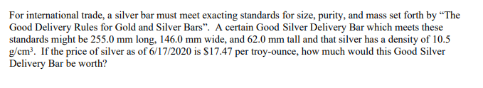 **Calculating the Value of a Good Silver Delivery Bar**

In international trade, a silver bar's standards for size, purity, and mass are governed by "The Good Delivery Rules for Gold and Silver Bars." Let’s explore the value determination of a Good Silver Delivery Bar adhering to these standards:

**Specifications:**
- Length: 255.0 mm
- Width: 146.0 mm
- Height: 62.0 mm
- Density: 10.5 g/cm³
- Price of Silver (as of 6/17/2020): $17.47 per troy ounce

**Steps to Calculate the Value:**

1. **Convert dimensions to centimeters:**
   - Length: 25.5 cm
   - Width: 14.6 cm
   - Height: 6.2 cm

2. **Calculate the volume:**
   - Volume = Length × Width × Height
   - Volume = 25.5 cm × 14.6 cm × 6.2 cm
   - Volume ≈ 2,308.62 cm³

3. **Calculate the mass:**
   - Mass = Volume × Density
   - Mass = 2,308.62 cm³ × 10.5 g/cm³
   - Mass ≈ 24,240.51 grams

4. **Convert grams to troy ounces:**
   - 1 troy ounce = 31.1035 grams
   - Mass in troy ounces = 24,240.51 grams ÷ 31.1035 g/troy ounce
   - Mass ≈ 779.53 troy ounces

5. **Calculate the value:**
   - Value = Mass in troy ounces × Price per troy ounce
   - Value = 779.53 troy ounces × $17.47/troy ounce
   - Value ≈ $13,628.08

Therefore, the Good Silver Delivery Bar would be worth approximately **$13,628.08** given the specified conditions.