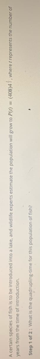 A certain species of fish is to be introduced into a lake, and wildlife experts estimate the population will grow to P(t) = (408)4 z , where t represents the number of
years from the time of introduction.
Step 1 of 2: What is the quadrupling-time for this population of fish?

