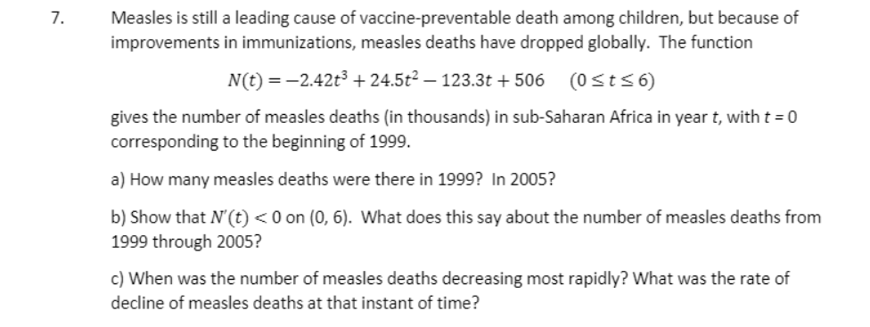 Measles is still a leading cause of vaccine-preventable death among children, but because of
improvements in immunizations, measles deaths have dropped globally. The function
7.
N(t) = -2.42t3 + 24.5t² – 123.3t + 506 (0sts6)
gives the number of measles deaths (in thousands) in sub-Saharan Africa in year t, with t = 0
corresponding to the beginning of 1999.
a) How many measles deaths were there in 1999? In 2005?
b) Show that N'(t) <0 on (0, 6). What does this say about the number of measles deaths from
1999 through 2005?
c) When was the number of measles deaths decreasing most rapidly? What was the rate of
decline of measles deaths at that instant of time?
