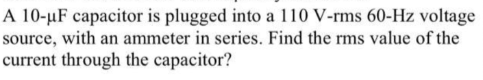 A 10-µF capacitor is plugged into a 110 V-rms 60-Hz voltage
source, with an ammeter in series. Find the rms value of the
current through the capacitor?

