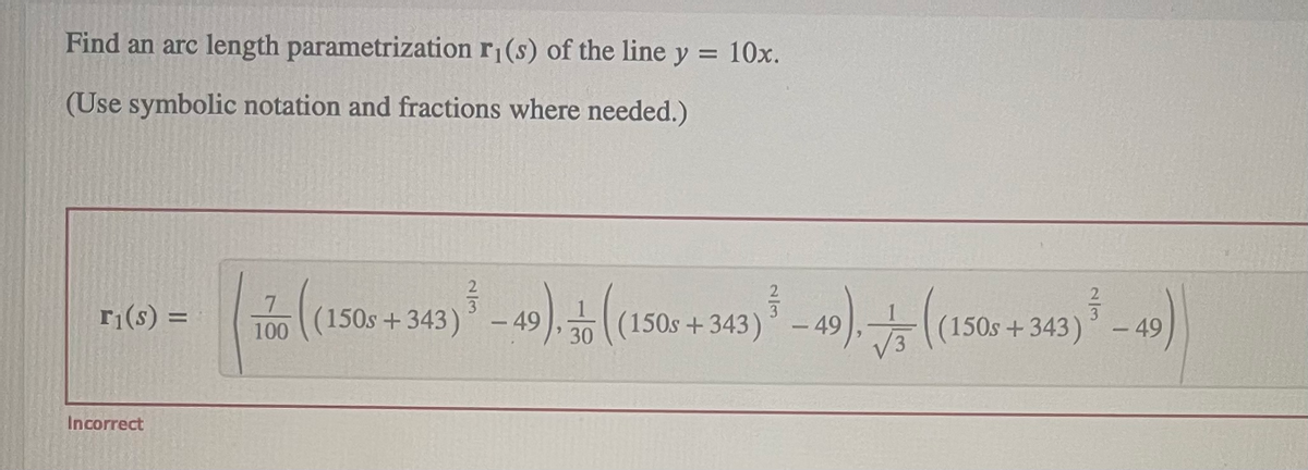 Find an arc length parametrization r₁(s) of the line y = 10x.
(Use symbolic notation and fractions where needed.)
r₁(s) =
Incorrect
100 (1506 + 343) ³-49). (1506 +343) ³-49). ((150+ 343) ³ - 49)
7
(150s+343)
(150s+343)
30