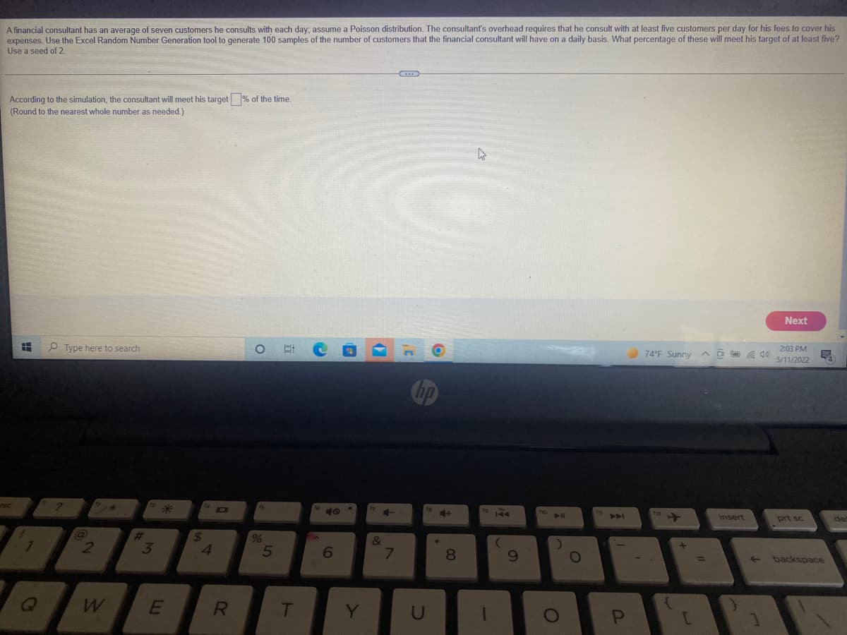 A financial consultant has an average of seven customers he consults with each day; assume a Poisson distribution. The consultant's overhead requires that he consult with at least five customers per day for his fees to cover his
expenses. Use the Excel Random Number Generation tool to generate 100 samples of the number of customers that the financial consultant will have on a daily basis. What percentage of these will meet his target of at least five?
Use a seed of 2.
According to the simulation, the consultant will meet his target% of the time
(Round to the nearest whole number as needed.)
Next
O Type here to search
74 F Sunny
ヘロ 40
2:03 PM
5/11/2022
10
ママ」
insert
prt sc
de
%23
2
24
4.
8
backspace
%D
E
T
5

