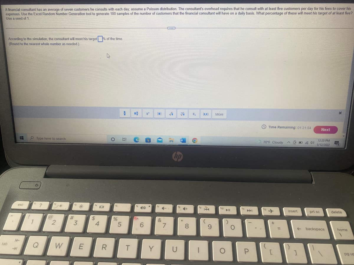 A financial consultant has an average of seven customers he consults with each day; assume a Poisson distribution. The consultant's overhead requires that he consult with at least five customers per day for his fees to cover his
expenses. Use the Excel Random Number Generation tool to generate 100 samples of the number of customers that the financial consultant will have on a daily basis. What percentage of these will meet his target of at least five?
Use a seed of 1.
...
According to the simulation, the consultant will meet his target % of the time.
(Round to the nearest whole number as needed.)
(1,1)
More
O Time Remaining: 01:21:54
Next
O Type here to search
12:20 PM
70°F Cloudy ^ @
局
5/12/2022
Cop
esc
?
米
10
fg
ho
h2
insert
prt sc
delete
@
%23
%
1
3
4.
6.
&
+
8.
6.
backspace
home
tab
Q
W
Y
pg up
