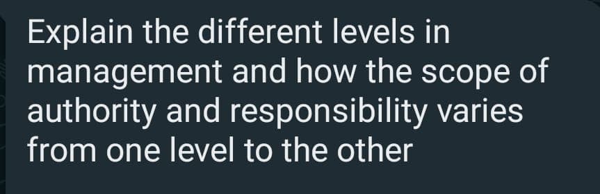 Explain the different levels in
management and how the scope of
authority and responsibility varies
from one level to the other
