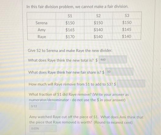 In this fair division problem, we cannot make a fair division.
S1
S2
S3
Serena
$150
$150
$150
Amy
$165
$140
$145
Raye
$170
$140
$140
Give S2 to Serena and make Raye the new divider.
What does Raye think the new total is? $ 460
What does Raye think her new fair share is? $ 10
How much will Raye remove from S1 to add to S3? $
What fraction of S1 did Raye remove? (Write your answer as
numerator/denominator - do not use the $ in your answer)
3/12
Amy watched Raye cut off the piece of S1. What does Ami think that
the piece that Raye removed is worth? (Round to nearest cent)
0.03%
