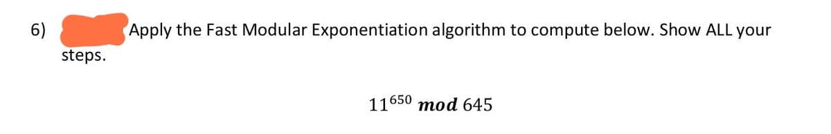 6)
Apply the Fast Modular Exponentiation algorithm to compute below. Show ALL your
steps.
11650 mod 645
