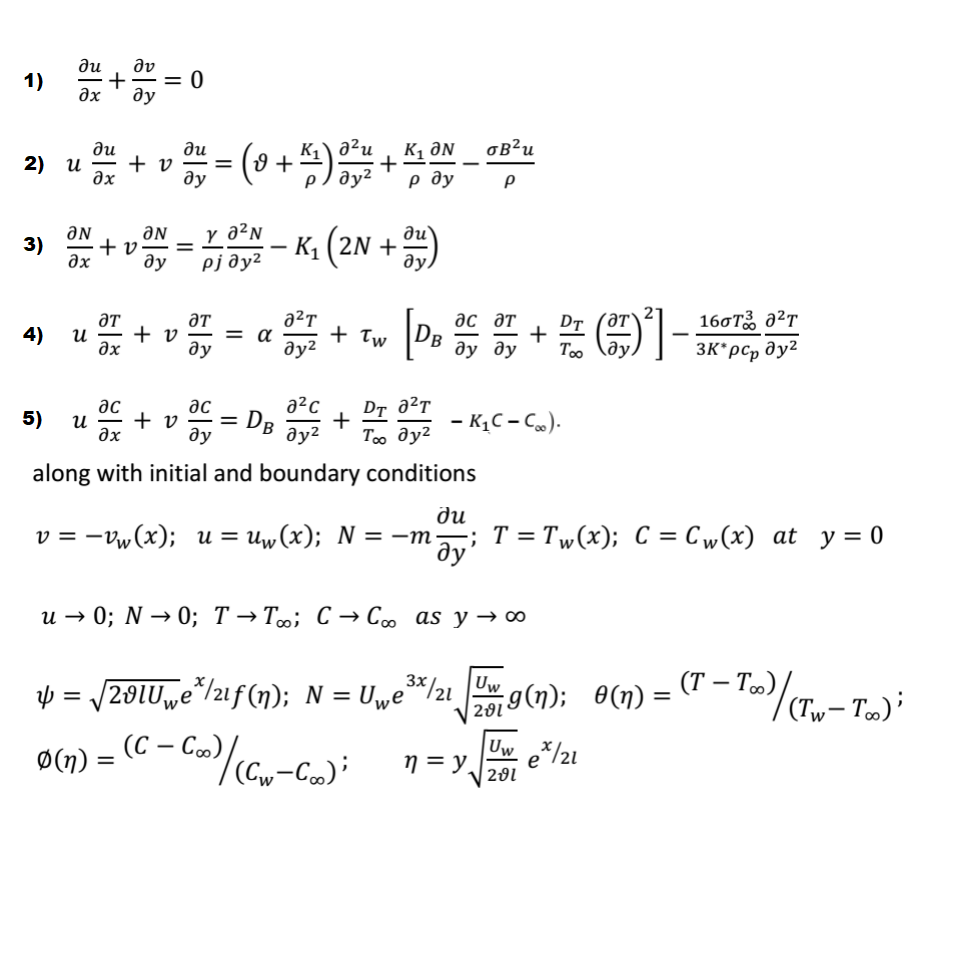 ди
dv
= 0
ду
1)
K1 ƏN
р ду
a²u
oB²u
ди
+ v
дх
ди
2) и
+
%3D
ду
ду?
ƏN
y a²N
ƏN
+ v
дх
K, (2N + )
3)
ду
pj ðy²
ƏT
+ v
и
əx
aT
= a
ду
дс дт
+
160T a²T
DT (ƏT`
4)
+ Tw
B
ду?
ду ду
Too
ду.
3K*pc, dy2
ac
ac
a²c
DT a²T
5)
+ v
ax
- DB
- KĄC – C»).
и
ду
ду?
To dy2
along with initial and boundary conditions
пр
v = -Vw(x); u = uw(x); N = -m; T = Tw(x); C = Cw(x) at y = 0
ду"
и — 0; N — 0%; Т — Т»; С — Coo as y — оо
3*/21
þ = /201U„e*/2if(n); N = Uwe°
(T – T»)
Uw
Ø(n)
(С — Со),
n = y
V 201
Uw /21
+
