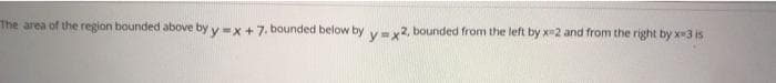 The area of the region bounded above by y=x+7. bounded below by vey2, bounded from the left by x2 and from the right by x3 is
