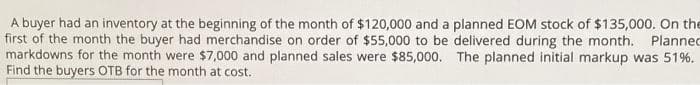 A buyer had an inventory at the beginning of the month of $120,000 and a planned EOM stock of $135,000. On the
first of the month the buyer had merchandise on order of $55,000 to be delivered during the month. Planned
markdowns for the month were $7,000 and planned sales were $85,000. The planned initial markup was 51%.
Find the buyers OTB for the month at cost.
