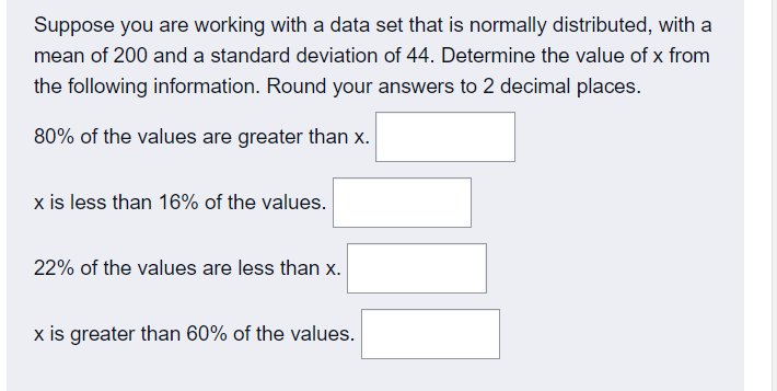 Suppose you are working with a data set that is normally distributed, with a
mean of 200 and a standard deviation of 44. Determine the value of x from
the following information. Round your answers to 2 decimal places.
80% of the values are greater than x.
x is less than 16% of the values.
22% of the values are less than x.
x is greater than 60% of the values.
