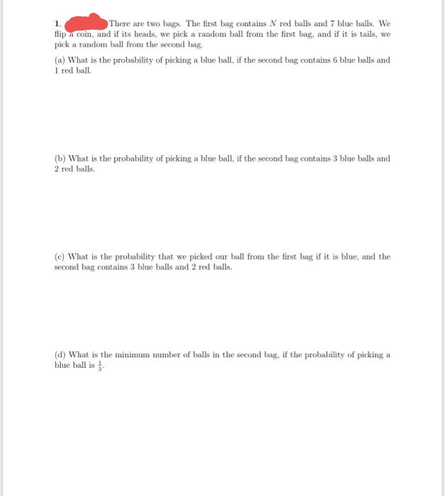 There are two bags. The first bag contains N red balls and 7 blue balls. We
flip a coin, and if its heads, we pick a random ball from the first bag, and if it is tails, we
piek a random ball from the second bag.
(a) What is the probability of picking a blue ball, if the second bag contains 6 blue balls and
1 red ball.
(b) What is the probability of picking a blue ball, if the second bag contains 3 blue balls and
2 red balls.
(c) What is the probability that we picked our ball from the first bag if it is blue, and the
second bag contains 3 blue balls and 2 red balls.
(d) What is the minimum number of balls in the second bag, if the probability of picking a
blue ball is .
