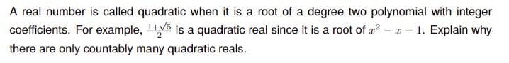 A real number is called quadratic when it is a root of a degree two polynomial with integer
coefficients. For example, is a quadratic real since it is a root of 2- r - 1. Explain why
there are only countably many quadratic reals.
