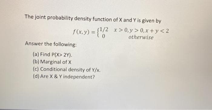 The joint probability density function of X and Y is given by
f(x, y) = {"0
f1/2 x> 0, y > 0, x + y < 2
otherwise
Answer the following:
(a) Find P(X> 2Y).
(b) Marginal of X
(c) Conditional density of Y/x.
(d) Are X & Y independent?
