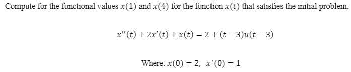 Compute for the functional values x(1) and x(4) for the function x(t) that satisfies the initial problem:
x"(t) + 2x'(t) + x(t) = 2 + (t – 3)u(t – 3)
Where: x(0) = 2, x'(0) = 1
